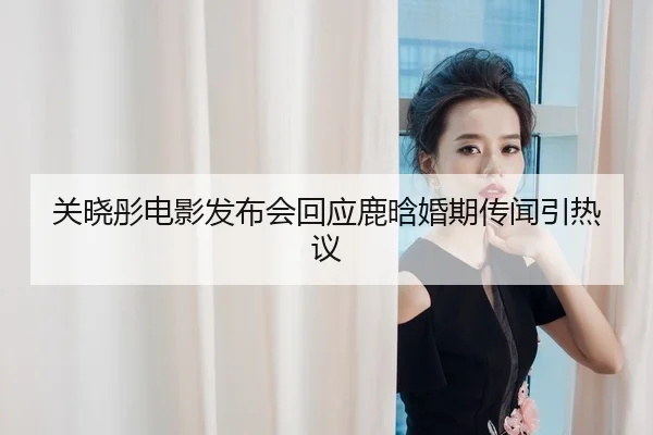 关晓彤电影发布会回应鹿晗婚期传闻引热议